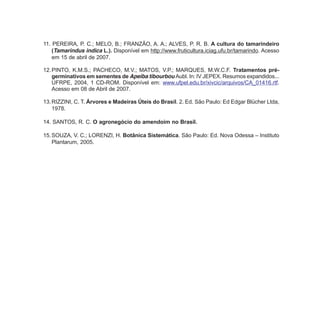 11. PEREIRA, P. C.; MELO, B.; FRANZÃO, A. A.; ALVES, P. R. B. A cultura do tamarindeiro
(Tamarindus indica L.). Disponível em http://www.fruticultura.iciag.ufu.br/tamarindo. Acesso
em 15 de abril de 2007.
12.PINTO, K.M.S.; PACHECO, M.V.; MATOS, V.P.; MARQUES, M.W.C.F. Tratamentos pré-
germinativos em sementes de Apeiba tibourbou Aubl. In: IV JEPEX. Resumos expandidos...
UFRPE, 2004, 1 CD-ROM. Disponível em: www.ufpel.edu.br/xivcic/arquivos/CA_01416.rtf.
Acesso em 08 de Abril de 2007.
13.RIZZINI, C. T. Árvores e Madeiras Úteis do Brasil. 2. Ed. São Paulo: Ed Edgar Blücher Ltda,
1978.
14. SANTOS, R. C. O agronegócio do amendoim no Brasil.
15.SOUZA, V. C.; LORENZI, H. Botânica Sistemática. São Paulo: Ed. Nova Odessa – Instituto
Plantarum, 2005.
 