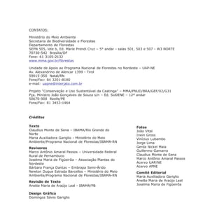 Créditos
Texto
Claudius Monte de Sena – IBAMA/Rio Grande do
Norte
Maria Auxiliadora Gariglio - Ministério do Meio
Ambiente/Programa Nacional de Florestas/IBAMA-RN
Revisores
Marco Antônio Amaral Passos – Universidade Federal
Rural de Pernambuco
Joselma Maria de Figüeirôa – Associação Plantas do
Nordeste
Bárbara França Dantas – Embrapa Semi-Árido
Newton Duque Estrada Barcellos – Ministério do Meio
Ambiente/Programa Nacional de Florestas/IBAMA-RN
Revisão de Texto
Anette Maria de Araújo Leal - IBAMA/PB
Design Gráfico
Domingos Sávio Gariglio
CONTATOS:
Ministério do Meio Ambiente
Secretaria de Biodiversidade e Florestas
Departamento de Florestas
SEPN 505, lote b, Ed. Marie Prendi Cruz – 5° andar - salas 501, 503 e 507 - W3 NORTE
70730-542 Brasília/DF
Fone: 61 3105-2132
www.mma.gov.br/florestas
Unidade de Apoio ao Programa Nacional de Florestas no Nordeste – UAP-NE
Av. Alexandrino de Alencar 1399 - Tirol
59015-350 Natal/RN
Fone/Fax: 84 3201-8180
e-mail: uapne@interjato.com.br
Projeto “Conservação e Uso Sustentável da Caatinga” – MMA/PNUD/BRA/GEF/02/G31
Pça. Ministro João Gonçalves de Souza s/n – Ed. SUDENE – 12º andar
50670-900 Recife/PE
Fone/Fax: 81 3453-1464
Fotos
João Vital
Irwin Gross
Vinícius Lubambo
Jorge Lima
Gerda Nickel Maia
Guillermo Gamarra
Claudius Monte de Sena
Marco Antônio Amaral Passos
Acervo UAP/NE
Acervo APNE
Comitê Editorial
Maria Auxiliadora Gariglio
Anette Maria de Araújo Leal
Joselma Maria de Figüeirôa
 