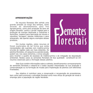 APRESENTAÇÃO
Os recursos florestais têm sofrido uma
grande pressão ao longo dos tempos, tanto
através do desmatamento para fins
agropecuários, como para produção de bens de
origem florestal. Lenha e carvão vegetal para a
produção de energia destinada a indústrias e
domicílios, madeira para fabricação de móveis e
utensílios, forragem, plantas medicinais e para
artesanato, são apenas alguns exemplos desses
produtos.
Em muitas regiões, estes recursos já
foram explorados de tal forma que estas
necessidades são supridas com matéria-prima
oriunda de regiões cada vez mais distantes. Os
plantios florestais, em pequena ou grande escala,
podem ser, nos casos extremos, a única solução
para reverter o quadro de escassez de matéria-prima e de mitigação da degradação
ambiental. Nestes casos as sementes florestais de boa qualidade constituem-se em
insumos essenciais para a formação desses plantios.
Este Guia contém informações sobre a colheita, beneficiamento e armazenamento
de sementes florestais e destina-se a todos aqueles interessados na sua produção e
comercialização ou na formação de mudas para implantação de plantios com diferentes
finalidades.
Seu objetivo é contribuir para a conservação e recuperação de ecossistemas,
bem como para promover a atividade florestal como meio eficaz de geração de renda e
emprego para a população da região Nordeste.
 