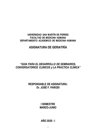 1
UNIVERSIDAD SAN MARTÍN DE PORRES
FACULTAD DE MEDICINA HUMANA
DEPARTAMENTO ACADEMICO DE MEDICINA HUMANA
ASIGNATURA DE GERIATRÍA
“GUIA PARA EL DESARROLLO DE SEMINARIOS,
CONVERSATORIOS CLINICOS y LA PRACTICA CLÍNICA”
RESPONSABLE DE ASIGNATURA:
Dr. JOSÉ F. PARODI
I SEMESTRE
MARZO-JUNIO
AÑO 2020 - I
 