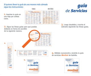 Si quieres llevar tu guía de una manera más cómoda
sigue las instrucciones:
                                           TIRO          RETIRO
                                                                                                    guía
                                                                               de Servicios
1. Imprime tu guía en
una hoja por ambas
caras.


                                                                         3. Luego desdobla y recorta el
2. Sigue las líneas guías para que puedas                                sobrante siguiendo las líneas guías.
doblarla en forma de acordión
de la siguiente manera:




a.



             b.
                                                             4. Dóblala nuevamente y tendrás tu guía
                                                             de servicios Movilnet de bolsillo.

                         C.     Número celular:
                                                                               Número celular:
                                                                               Tipo de Plan:

                                                                                                 guía
                                Tipo de Plan:

                                                  guía
                                 de Servicios                                   de Servicios
 