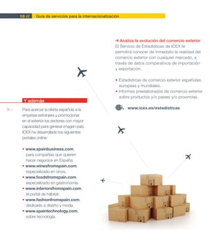 10 //    Guía de servicios para la internacionalización




                                                             Analiza la evolución del comercio exterior
                                                          El Servicio de Estadísticas de ICEX te
                                                          permitirá conocer de inmediato la realidad del
                                                          comercio exterior con cualquier mercado, a
                                                          través de datos comparativos de importación
                                                          y exportación.

                                                          • Estadísticas de comercio exterior españolas,
                                                            europeas y mundiales.
                                                          • Informes preelaborados de comercio exterior
                                                            sobre productos y/o países y/o provincias.
       Y además
>>    Para acercar la oferta española a la                      www.icex.es/estadisticas
      empresa extranjera y promocionar
      en el exterior los sectores con mayor
      capacidad para generar imagen país,
      ICEX ha desarrollado los siguientes
      portales online:

      • www.spainbusiness.com,
        para compañías que quieren
        hacer negocios en España.
      • www.winesfromspain.com,
        especializado en vinos.
      • www.foodsfromspain.com,
        especializado en gastronomía.
      • www.interiorsfromspain.com,
        el portal de hábitat.
      • www.fashionfromspain.com,
        dedicado a diseño y moda.
      • www.spaintechnology.com,
        sobre tecnología.
 