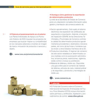 12 //   Guía de servicios para la internacionalización



                                                           Averigua cómo gestionar la exportación
                                                         de determinados productos
                                                         La web de la Secretaría de Estado de Comercio
                                                         pone a tu disposición completa información sobre
                                                         gestión y tramitación del comercio exterior de:

                                                         • Sector agroalimentario. Está sujeto al sistema
                                                           electrónico de expedición de certificados de
>>       Potencia el posicionamiento en el exterior        exportación e importación. Además, el servicio
      Los Planes Individuales de Apoyo a la Promo-         de inspección SOIVRE de las Direcciones Te-
      ción Exterior de ICEX impulsan los proyectos de      rritoriales y Provinciales de Comercio controla
      empresas que buscan mejorar su competitividad        la calidad de determinados productos agroali-
      en los mercados exteriores e inviertan en imagen     mentarios procedentes o destinados a terceros
      de marca, innovación de productos o servicios y      países, así como de las frutas y hortalizas que
      diseño.                                              se envían a otros Estados miembros de la UE.
                                                         • Productos industriales. El régimen de comercio
             www.icex.es/promocionexterior                 de este sector establece en determinados ca-
                                                           sos medidas como la autorización administra-
                                                           tiva, la licencia previa, restricciones, vigilancia,
                                                           doble control o incluso su prohibición.
                                                         • Material de defensa y doble uso. Disponible
                                                           una guía online para el comercio de material
                                                           de defensa, artículos de caza, material policial
                                                           y de seguridad, y productos y tecnologías de
                                                           doble uso.

                                                                www.comercio.es

                                                          Y además
                                                         • El Portal del Convenio sobre el Comercio
                                                         Internacional de Especies Amenazadas de Fau-
                                                         na y Flora Silvestre (CITES) incluye información
                                                         sobre permisos y certificados, legislación y pro-
                                                         cedimientos de control. www.cites.gob.es
 