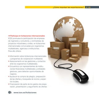 ¿Cómo impulsar las exportaciones?   // 13




   Participa en licitaciones internacionales
ICEX promueve la participación de empresas
de ingeniería y consultoría, y contratistas de
proyectos industriales y civiles, en licitaciones
internacionales convocadas por organismos
multilaterales, agencias e instituciones.
Para ello ofrece:

• Información sobre licitaciones internacionales
  y programas de cooperación multilateral.
• Asesoramiento en las gestiones y contactos
  ante los organismos multilaterales.
• Encuentros con representantes de institu-
  ciones financieras multilaterales y entidades
  gestoras, para detectar oportunidades de
  negocio.
• Ayuda en la compra de pliegos, preparación
  de las ofertas y búsqueda de socios y exper-
  tos locales.
• Financiación de parte de los gastos de prepa-
  ración, presentación y seguimiento de ofertas.


       www.icex.es/licitaciones
 