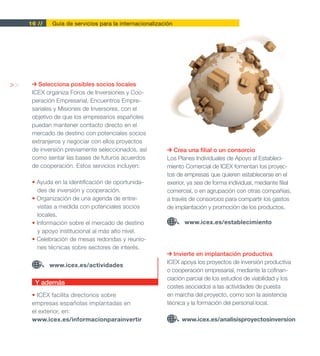 16 //   Guía de servicios para la internacionalización




>>      Selecciona posibles socios locales
      ICEX organiza Foros de Inversiones y Coo-
      peración Empresarial, Encuentros Empre-
      sariales y Misiones de Inversores, con el
      objetivo de que los empresarios españoles
      puedan mantener contacto directo en el
      mercado de destino con potenciales socios
      extranjeros y negociar con ellos proyectos
      de inversión previamente seleccionados, así           Crea una filial o un consorcio
      como sentar las bases de futuros acuerdos          Los Planes Individuales de Apoyo al Estableci-
      de cooperación. Estos servicios incluyen:          miento Comercial de ICEX fomentan los proyec-
                                                         tos de empresas que quieren establecerse en el
      • Ayuda en la identificación de oportunida-        exerior, ya sea de forma individual, mediante filial
        des de inversión y cooperación.                  comercial, o en agrupación con otras compañías,
      • Organización de una agenda de entre-             a través de consorcios para compartir los gastos
        vistas a medida con potenciales socios           de implantación y promoción de los productos.
        locales.
      • Información sobre el mercado de destino                 www.icex.es/establecimiento
        y apoyo institucional al más alto nivel.
      • Celebración de mesas redondas y reunio-
        nes técnicas sobre sectores de interés.
                                                            Invierte en implantación productiva
                                                         ICEX apoya los proyectos de inversión productiva
             www.icex.es/actividades
                                                         o cooperación empresarial, mediante la cofinan-
                                                         ciación parcial de los estudios de viabilidad y los
       Y además
                                                         costes asociados a las actividades de puesta
      • ICEX facilita directorios sobre                  en marcha del proyecto, como son la asistencia
      empresas españolas implantadas en                  técnica y la formación del personal local.
      el exterior, en:
      www.icex.es/informacionparainvertir                      www.icex.es/analisisproyectosinversion
 