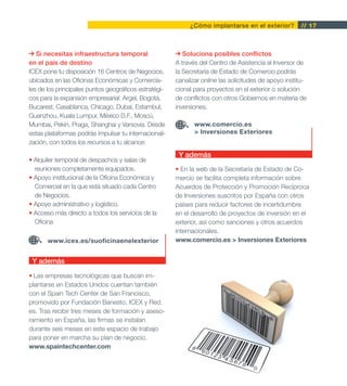 ¿Cómo implantarse en el exterior?         // 17



   Si necesitas infraestructura temporal                  Soluciona posibles conflictos
en el país de destino                                  A través del Centro de Asistencia al Inversor de
ICEX pone tu disposición 16 Centros de Negocios,       la Secretaría de Estado de Comercio podrás
ubicados en las Oficinas Económicas y Comercia-        canalizar online las solicitudes de apoyo institu-
les de los principales puntos geográficos estratégi-   cional para proyectos en el exterior o solución
cos para la expansión empresarial: Argel, Bogotá,      de conflictos con otros Gobiernos en materia de
Bucarest, Casablanca, Chicago, Dubai, Estambul,        inversiones.
Guanzhou, Kuala Lumpur, México D.F., Moscú,
Mumbai, Pekín, Praga, Shanghai y Varsovia. Desde              www.comercio.es
estas plataformas podrás impulsar tu internacionali-          > Inversiones Exteriores
zación, con todos los recursos a tu alcance:
                                                        Y además
• Alquiler temporal de despachos y salas de
  reuniones completamente equipados.                   • En la web de la Secretaría de Estado de Co-
• Apoyo institucional de la Oficina Económica y        mercio se facilita completa información sobre
  Comercial en la que está situado cada Centro         Acuerdos de Protección y Promoción Recíproca
  de Negocios.                                         de Inversiones suscritos por España con otros
• Apoyo administrativo y logístico.                    países para reducir factores de incertidumbre
• Acceso más directo a todos los servicios de la       en el desarrollo de proyectos de inversión en el
  Oficina                                              exterior, así como sanciones y otros acuerdos
                                                       internacionales.
       www.icex.es/suoficinaenelexterior               www.comercio.es > Inversiones Exteriores


 Y además

• Las empresas tecnológicas que buscan im-
plantarse en Estados Unidos cuentan también
con el Spain Tech Center de San Francisco,
promovido por Fundación Banesto, ICEX y Red.
es. Tras recibir tres meses de formación y aseso-
ramiento en España, las firmas se instalan
durante seis meses en este espacio de trabajo
para poner en marcha su plan de negocio.
www.spaintechcenter.com
 