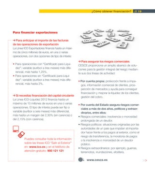¿Cómo obtener financiación?          // 19




Para financiar exportaciones

  Para anticipar el importe de las facturas
de las operaciones de exportación
La Línea ICO Exportadores financia hasta un máxi-
mo de cinco millones de euros, en una o varias
operaciones, con dos opciones de tipo de interés:
                                                        Para asegurar los riesgos comerciales
• Para operaciones con “Certificado para Liqui-      CESCE proporciona un amplio abanico de solu-
  dez”: variable (euríbor a tres meses) más dife-    ciones para la gestión integral del riesgo median-
  rencial, más hasta 1,25%.                          te sus dos líneas de actividad:
• Para operaciones sin “Certificado para Liqui-
  dez”: variable (euríbor a tres meses) más dife-    • Por cuenta propia: protección frente a impa-
  rencial, más hasta 2%.                               gos, información comercial de clientes, pros-
                                                       pección de mercados y ayuda para conseguir
                                                       financiación y mejorar la liquidez de los clientes,
  Si necesitas financiación del capital circulante     gestión del cobro.
La Línea ICO-Liquidez 2012 financia hasta un
máximo de 10 millones de euros en una o varias       • Por cuenta del Estado asegura riesgos comer-
operaciones. El tipo de interés puede ser fijo o       ciales a más de dos años, políticos y extraor-
variable (euríbor a seis meses) más diferencial,       dinarios, entre ellos:
más hasta un margen del 2,30% (sin carencia) o       • Riesgos comerciales: insolvencia o morosidad
del 2,15% (con carencia).                              prolongada de un deudor.
                                                     • Riesgos políticos: situaciones originadas por las
                                                       autoridades de un país que impidan al importa-
                                                       dor hacer frente a los pagos al exterior, como el
                                                       riesgo de transferencia, la moratoria de pagos
         Puedes consultar toda la información          o la insolvencia o morosidad de un deudor
         sobre las líneas ICO “Salir al Exterior”      público.
         en: www.ico.es y en el teléfono de          • Riesgos extraordinarios: por ejemplo, guerras,
         atención gratuito: 900 121 121                terremotos, inundaciones, etcétera.

                                                            www.cesce.es                                     >>
 