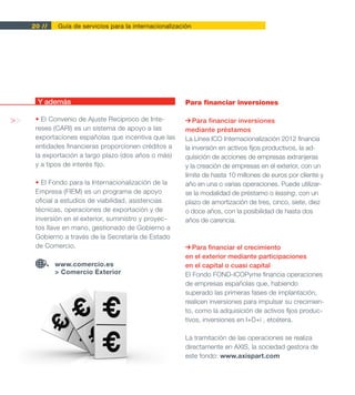 20 //   Guía de servicios para la internacionalización




      Y además                                           Para financiar inversiones

>>    • El Convenio de Ajuste Recíproco de Inte-            Para financiar inversiones
      reses (CARI) es un sistema de apoyo a las          mediante préstamos
      exportaciones españolas que incentiva que las      La Línea ICO Internacionalización 2012 financia
      entidades financieras proporcionen créditos a      la inversión en activos fijos productivos, la ad-
      la exportación a largo plazo (dos años o más)      quisición de acciones de empresas extranjeras
      y a tipos de interés fijo.                         y la creación de empresas en el exterior, con un
                                                         límite de hasta 10 millones de euros por cliente y
      • El Fondo para la Internacionalización de la      año en una o varias operaciones. Puede utilizar-
      Empresa (FIEM) es un programa de apoyo             se la modalidad de préstamo o leasing, con un
      oficial a estudios de viabilidad, asistencias      plazo de amortización de tres, cinco, siete, diez
      técnicas, operaciones de exportación y de          o doce años, con la posibilidad de hasta dos
      inversión en el exterior, suministro y proyec-     años de carencia.
      tos llave en mano, gestionado de Gobierno a
      Gobierno a través de la Secretaría de Estado
      de Comercio.                                          Para financiar el crecimiento
                                                         en el exterior mediante participaciones
             www.comercio.es                             en el capital o cuasi capital
             > Comercio Exterior                         El Fondo FOND-ICOPyme financia operaciones
                                                         de empresas españolas que, habiendo
                                                         superado las primeras fases de implantación,
                                                         realicen inversiones para impulsar su crecimien-
                                                         to, como la adquisición de activos fijos produc-
                                                         tivos, inversiones en I+D+i , etcétera.

                                                         La tramitación de las operaciones se realiza
                                                         directamente en AXIS, la sociedad gestora de
                                                         este fondo: www.axispart.com
 
