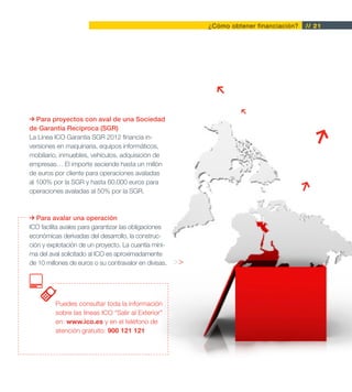 ¿Cómo obtener financiación?   // 21




   Para proyectos con aval de una Sociedad
de Garantía Recíproca (SGR)
La Línea ICO Garantía SGR 2012 financia in-
versiones en maquinaria, equipos informáticos,
mobiliario, inmuebles, vehículos, adquisición de
empresas… El importe asciende hasta un millón
de euros por cliente para operaciones avaladas
al 100% por la SGR y hasta 60.000 euros para
operaciones avaladas al 50% por la SGR.



   Para avalar una operación
ICO facilita avales para garantizar las obligaciones
económicas derivadas del desarrollo, la construc-
ción y explotación de un proyecto. La cuantía míni-
ma del aval solicitado al ICO es aproximadamente
de 10 millones de euros o su contravalor en divisas.   >>




         Puedes consultar toda la información
         sobre las líneas ICO “Salir al Exterior”
         en: www.ico.es y en el teléfono de
         atención gratuito: 900 121 121
 