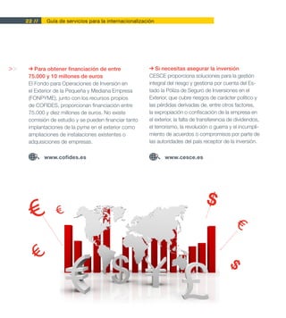 22 //   Guía de servicios para la internacionalización




>>       Para obtener financiación de entre                 Si necesitas asegurar la inversión
      75.000 y 10 millones de euros                      CESCE proporciona soluciones para la gestión
      El Fondo para Operaciones de Inversión en          integral del riesgo y gestiona por cuenta del Es-
      el Exterior de la Pequeña y Mediana Empresa        tado la Póliza de Seguro de Inversiones en el
      (FONPYME), junto con los recursos propios          Exterior, que cubre riesgos de carácter político y
      de COFIDES, proporcionan financiación entre        las pérdidas derivadas de, entre otros factores,
      75.000 y diez millones de euros. No existe         la expropiación o confiscación de la empresa en
      comisión de estudio y se pueden financiar tanto    el exterior, la falta de transferencia de dividendos,
      implantaciones de la pyme en el exterior como      el terrorismo, la revolución o guerra y el incumpli-
      ampliaciones de instalaciones existentes o         miento de acuerdos o compromisos por parte de
      adquisiciones de empresas.                         las autoridades del país receptor de la inversión.

             www.cofides.es                                     www.cesce.es




                                                                                    $
 