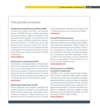 ¿Cómo obtener financiación?              // 23




Para grandes proyectos

  Fondo para Inversiones en el Exterior (FIEX)         mínima del préstamo solicitado al ICO debe ser de
A través de la gestión del FIEX y sus recursos         10 millones de euros o su contravalor en divisas.
propios, COFIDES financia a medio y largo plazo        www.ico.es
proyectos privados y viables en el exterior en los
que exista interés español. Con instrumentos de          Fond-ICO Infraestructuras
capital y deuda, COFIDES proporciona financia-         Es un fondo gestionado por AXIS, que toma partici-
ción entre 250.000 y 30 millones de euros para         paciones minoritarias en los fondos propios (capital,
proyectos que impliquen la creación de una nue-        cuasi-capital) de sociedades vehículo titulares de
va empresa, la compra de una empresa existente         concesiones de infraestructuras (energía, transpor-
o la ampliación de la actividad, siempre que incor-    te e infraestructura social) de nueva construcción
poren activos que requieran financiación a medio       con participación mayoritaria de empresas españo-
y largo plazo.                                         las y componente exportador significativo. El lími-
www.cofides.es                                         te máximo de la financiación es de 40 millones de
                                                       euros o su equivalente en otras monedas, con un
 Financiación corporativa de ICO                       mínimo de diez millones de euros.
Está dirigida a empresas públicas y privadas espa-     www.axispart.com
ñolas con una facturación superior a 50 millones de
euros y unos activos totales de más de 43 millones        Financiación de COFIDES
de euros, que realizan inversiones productivas en el   en países en desarrollo
exterior de más de 15 millones de euros. La cuantía    COFIDES, como miembro de European Develop-
mínima del préstamo solicitado al ICO debe ser de      ment Finance Institutions (EDFI), puede movilizar
10 millones de euros o su contravalor en divisas.      recursos para proveer apoyo financiero a empresas
www.ico.es                                             españolas del sector privado en países en desarrollo
                                                       o en economías en proceso de transición. Principal-
  Financiación Estructura de ICO                       mente se financian proyectos que contribuyan a mi-
Facilita préstamos para empresas españolas que         tigar el cambio climático, fomentar la eficiencia ener-
realizan proyectos en el exterior en los sectores de   gética y el desarrollo económico integral en países
medio ambiente, energía, gas, electricidad, infraes-   receptores de Ayuda Oficial al Desarrollo, así como
tructura de transporte y telecomunicaciones, por       proyectos en África, Caribe y Pacífico.
importe de más de 20 millones de euros. La cuantía     www.cofides.es
 