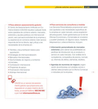 ¿Dónde solicitar asesoramiento?       // 25




   Para obtener asesoramiento gratuito                  Para servicios de consultoría a medida
El Centro de Asesoramiento Unificado en Co-          Los Servicios Personalizados proporcionan servi-
mercio Exterior (CAUCE) resuelve cualquier duda      cios ajustados a las necesidades específicas de
sobre operativa de comercio exterior, mercados       tu empresa en cada mercado, previa aceptación
exteriores y ayudas públicas a la internacionali-    del presupuesto. Están gestionados por la red de
zación, sea cual sea la actividad de la empresa y    Oficinas Económicas y Comerciales en el exterior
su experiencia en comercio exterior. Este servicio   y pueden prestarse, en algunos casos, mediante
responde de forma directa, ágil y eficaz a las       telepresencia o videoconferencia. Incluyen:
necesidades de la empresa en:
                                                     • Información personalizada de mercados
• Trámites y documentación básica para                 exteriores: para valorar las posibilidades es-
  exportación.                                         pecíficas de introducción de un producto o
• Estrategias de internacionalización.                 servicio en cada mercado. Con análisis de la
• Mercados internacionales.                            competencia, comparativa de precios, normati-
• Oportunidades de negocio y contactos                 va, informes de oferta y demanda, etcétera.
comerciales.
• Contratación internacional.                        • Agendas de reuniones de negocio: organi-
• Programas de apoyo.                                  zación de entrevistas con posibles socios o
• Financiación internacional.                          clientes seleccionados por la Oficina Comercial
• Arbitraje internacional.                             o indicadas por la empresa.                        >>



        CAUCE es un servicio de asesora-
        miento gratuito que proporciona una
        respuesta en un plazo máximo de 24
        horas, ya sea por teléfono: 902 349 000
        o por mail: informacion@icex.es
 