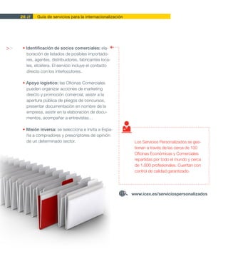 26 //    Guía de servicios para la internacionalización




>>    • Identificación de socios comerciales: ela-
        boración de listados de posibles importado-
        res, agentes, distribuidores, fabricantes loca-
        les, etcétera. El servicio incluye el contacto
        directo con los interlocutores.

      • Apoyo logístico: las Oficinas Comerciales
        pueden organizar acciones de marketing
        directo y promoción comercial, asistir a la
        apertura pública de pliegos de concursos,
        presentar documentación en nombre de la
        empresa, asistir en la elaboración de docu-
        mentos, acompañar a entrevistas…

      • Misión inversa: se selecciona e invita a Espa-
        ña a compradores y prescriptores de opinión
        de un determinado sector.                               Los Servicios Personalizados se ges-
                                                                tionan a través de las cerca de 100
                                                                Oficinas Económicas y Comerciales
                                                                repartidas por todo el mundo y cerca
                                                                de 1.000 profesionales. Cuentan con
                                                                control de calidad garantizado.




                                                               www.icex.es/serviciospersonalizados
 