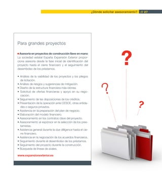 ¿Dónde solicitar asesoramiento?   // 27




Para grandes proyectos

  Asesoría en proyectos de construcción llave en mano
La sociedad estatal España Expansión Exterior propor-
ciona asesoría desde la fase inicial de identificación del
proyecto hasta el cierre financiero y el seguimiento del
desembolso de los préstamos.

• Análisis de la viabilidad de los proyectos y los pliegos
  de licitación.



                                                                       ?
• Análisis de riesgos y sugerencias de mitigación.
• Diseño de la estructura financiera más idónea.
• Solicitud de ofertas financieras y apoyo en su nego-
  ciación.
• Seguimiento de las disposiciones de los créditos.
• Presentación de la operación ante CESCE, otras entida-
  des o seguros privados.
• Asistencia en la preparación del plan de negocio.
                                                                                                 ?
• Elaboración del modelo financiero.
• Asesoramiento en los contratos clave del proyecto.
• Asesoramiento al espónsor en la selección de los pres-
  tamistas.
• Asistencia general durante la due dilligence hasta el cie-
  rre financiero.
• Asistencia en la negociación de los acuerdos financieros.
• Seguimiento durante el desembolso de los préstamos.
• Seguimiento del proyecto durante la construcción.
• Búsqueda de líneas de avales.

www.expansionexterior.es
 