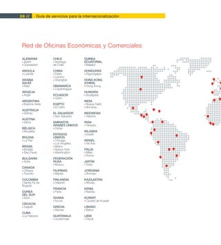 28 //         Guía de servicios para la internacionalización




 Red de Oficinas Económicas y Comerciales

 ALEMANIA              CHILE            GUINEA
 • Berlín              • Santiago       ECUATORIAL
 • Düsseldorf          de Chile         • Malabo

 ANGOLA                CHINA            HONDURAS
 • Luanda              • Pekín          • Tegucigalpa
                       • Cantón
 ARABIA                • Shanghái       HONG KONG
 SAUDÍ                                  (CHINA)
 • Riad                DINAMARCA        • Hong Kong
                       • Copenhague
 ARGELIA                                HUNGRÍA
 • Argel               ECUADOR          • Budapest
                       • Quito
 ARGENTINA                              INDIA
 • Buenos Aires        EGIPTO           • Nueva Delhi
                       • El Cairo       • Bombay
 AUSTRALIA
 • Sidney              EL SALVADOR      INDONESIA
                       • San Salvador   • Yakarta
 AUSTRIA
 • Viena               EMIRATOS         IRÁN
                       ÁRABES UNIDOS    • Teherán
 BÉLGICA               • Dubai
 • Bruselas                             IRLANDA
                       ESTADOS          • Dublín
 BOLIVIA               UNIDOS
 • La Paz              • Chicago        ISRAEL
                       • Los Ángeles    • Tel Aviv
 BRASIL                • Miami
 • Brasilia            • Nueva York     ITALIA
 • São Paulo           • Washington     • Milán
                                        • Roma
 BULGARIA              FEDERACIÓN
 • Sofía               RUSA             JAPÓN
                       • Moscú          • Tokio
 CANADÁ
 • Ottawa              FILIPINAS        JORDANIA
 • Toronto             • Manila         • Ammán

 COLOMBIA              FINLANDIA        KAZAJISTÁN
 • Santa Fé de         • Helsinki       • Almaty                   80

 Bogotá
                       FRANCIA          KENIA
 COREA                 • París          • Nairobi              5
 DEL SUR
 • Seúl                GHANA            KUWAIT
                       • Accra          • Ciudad de Kuwait
 CROACIA
 • Zagreb              GRECIA           LÍBANO
                       • Atenas         • Beirut
 CUBA
 • La Habana           GUATEMALA        LIBIA
                       • Guatemala      • Trípoli
 