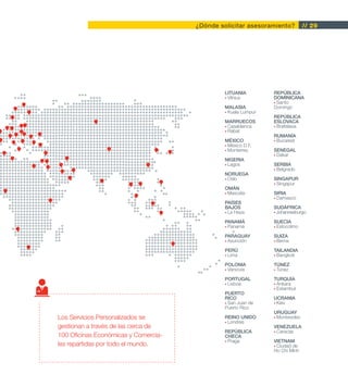 ¿Dónde solicitar asesoramiento?          // 29




                                               LITUANIA         REPÚBLICA
                                               • Vilnius        DOMINICANA
                                                                • Santo
                                               MALASIA          Domingo
                                               • Kuala Lumpur
                                                                REPÚBLICA
                                               MARRUECOS        ESLOVACA
                                               • Casablanca     • Bratislava
                                               • Rabat
                                                                RUMANÍA
                                               MÉXICO           • Bucarest
                                               • México D.F.
                                               • Monterrey      SENEGAL
                                                                • Dakar
                                               NIGERIA
                                               • Lagos          SERBIA
                                                                • Belgrado
                                               NORUEGA
                                               • Oslo           SINGAPUR
                                                                • Singapur
                                               OMÁN
                                               • Mascate        SIRIA
                                                                • Damasco
                                               PAÍSES
                                               BAJOS            SUDÁFRICA
                                               • La Haya        • Johannesburgo

                                               PANAMÁ           SUECIA
                                               • Panamá         • Estocolmo

                                               PARAGUAY         SUIZA
                                               • Asunción       • Berna

                                               PERÚ             TAILANDIA
                                               • Lima           • Bangkok

                                               POLONIA          TÚNEZ
                                               • Varsovia       • Túnez

                                               PORTUGAL         TURQUÍA
                                               • Lisboa         • Ankara
                                                                • Estambul
                                               PUERTO
                                               RICO             UCRANIA
                                               • San Juan de    • Kiev
                                               Puerto Rico
                                                                URUGUAY
Los Servicios Personalizados se                REINO UNIDO      • Montevideo
                                               • Londres
gestionan a través de las cerca de                              VENEZUELA
                                               REPÚBLICA        • Caracas
100 Oficinas Económicas y Comercia-            CHECA
                                               • Praga          VIETNAM
les repartidas por todo el mundo.                               • Ciudad de
                                                                Ho Chi Minh
 
