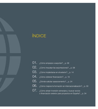 ÍNDICE




01.	   ¿Cómo empezar a exportar? _ p. 06

02.	   ¿Cómo impulsar las exportaciones? _ p. 08

03.	   ¿Cómo implantarse en el exterior? _ p. 14

04.	   ¿Cómo obtener financiación? _ p. 18

05.	   ¿Dónde solicitar asesoramiento? _ p. 24

06.	   ¿Cómo mejorar la formación en internacionalización? _ p. 30

07.	   ¿Cómo atraer inversión extranjera y buscar socios
	      o financiación exterior para proyectos en España? _ p. 34
 