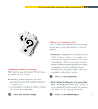 ¿Cómo mejorar la formación en internacionalización?          // 31




                                                     A través de formación online
                                                   ICEX te ofrece varias herramientas de e-learning
                                                   con las que impulsar tu formación en comercio
                                                   exterior:

                                                   • Aula Virtual. Esta plataforma permite la difusión
                                                     online, en directo o diferido, de jornadas y se-
                                                     minarios sobre temas relacionados con la inter-
                                                     nacionalización. Ofrece, además, servicios de
                                                     formación complementarios para cada usuario:
                                                     una agenda personal, los datos de correo
   Mediante formación presencial                     electrónico de los conferenciantes, contenidos
ICEX organiza cada año más de 225 seminarios         adaptados a dispositivos móviles…
y jornadas por toda España:
                                                          www.icex.es/aulavirtual
• Seminarios de internacionalización sobre
  aspectos concretos de la operativa del comer-    • Centro Virtual de Casos de Internacionaliza-
  cio internacional.                                 ción. Difunde experiencias de éxito utilizando la
• Jornadas sobre mercados de interés prioritario     metodología del “caso de estudio” de experien-
  para las empresas españolas.                       cias reales, con sus logros y dificultades.

      www.icex.es/actividades                             www.icex.es/centrovirtual                       >>
 