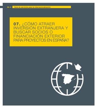 34 //   Guía de servicios para la internacionalización




        07. ¿CÓMO ATRAER
        INVERSIÓN EXTRANJERA Y
        BUSCAR SOCIOS O
        FINANCIACIÓN EXTERIOR
        PARA PROYECTOS EN ESPAÑA?
 