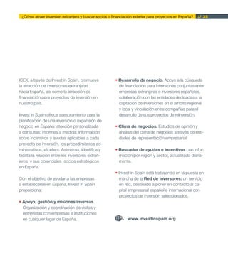 ¿Cómo atraer inversión extranjera y buscar socios o financiación exterior para proyectos en España?   // 35




ICEX, a través de Invest in Spain, promueve            • Desarrollo de negocio. Apoyo a la búsqueda
la atracción de inversiones extranjeras                  de financiación para inversiones conjuntas entre
hacia España, así como la atracción de                   empresas extranjeras e inversores españoles,
financiación para proyectos de inversión en              colaboración con las entidades dedicadas a la
nuestro país.                                            captación de inversiones en el ámbito regional
                                                         y local y vinculación entre compañías para el
Invest in Spain ofrece asesoramiento para la             desarrollo de sus proyectos de reinversión.
planificación de una inversión o expansión de
negocio en España: atención personalizada              • Clima de negocios. Estudios de opinión y
a consultas; informes a medida; información              análisis del clima de negocios a través de enti-
sobre incentivos y ayudas aplicables a cada              dades de representación empresarial.
proyecto de inversión, los procedimientos ad-
ministrativos, etcétera. Asimismo, identifica y        • Buscador de ayudas e incentivos con infor-
facilita la relación entre los inversores extran-        mación por región y sector, actualizada diaria-
jeros y sus potenciales socios estratégicos              mente.
en España.
                                                       • Invest in Spain está trabajando en la puesta en
Con el objetivo de ayudar a las empresas                  marcha de la Red de Inversores: un servicio
a establecerse en España, Invest in Spain                 en red, destinado a poner en contacto al ca-
proporciona:                                              pital empresarial español e internacional con
                                                          proyectos de inversión seleccionados.
• Apoyo, gestión y misiones inversas.
  Organización y coordinación de visitas y
  entrevistas con empresas e instituciones
  en cualquier lugar de España.                               www.investinspain.org
 