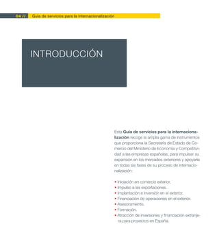 04 //   Guía de servicios para la internacionalización




        INTRODUCCIÓN




                                                         Esta Guía de servicios para la internaciona-
                                                         lización recoge la amplia gama de instrumentos
                                                         que proporciona la Secretaría de Estado de Co-
                                                         mercio del Ministerio de Economía y Competitivi-
                                                         dad a las empresas españolas, para impulsar su
                                                         expansión en los mercados exteriores y apoyarla
                                                         en todas las fases de su proceso de internacio-
                                                         nalización:

                                                         • Iniciación en comercio exterior.
                                                         • Impulso a las exportaciones.
                                                         • Implantación e inversión en el exterior.
                                                         • Financiación de operaciones en el exterior.
                                                         • Asesoramiento.
                                                         • Formación.
                                                         • Atracción de inversiones y financiación extranje-
                                                            ra para proyectos en España.
 