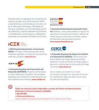 Introducción     // 05




Para ello, pone a su disposición los recursos de sus
servicios centrales, de la red de cerca de 100 Ofi-
cinas Económicas y Comerciales en el mundo y de
las 31 Direcciones Territoriales y Provinciales de
Comercio en España, así como del Instituto de Cré-       • Sociedad Estatal España Expansión Exte-
dito Oficial (ICO), adscrito al Ministerio de Economía   rior. Detecta y crea oportunidades de negocio de
y Competitividad, y de los órganos y entidades de-       exportación e inversión en el exterior, además de
pendientes de la Secretaría de Estado de Comercio:       ofrecer apoyo en el proceso comercial y paque-
                                                         tes financieros para grandes proyectos.
                                                         www.expansionexterior.es



• ICEX España Exportación e Inversiones
(ICEX). Fomenta la internacionalización de las
empresas españolas y la atracción de inversiones         • Compañía Española de Seguro de Crédito
exteriores a España. www.icex.es                         a la Exportación (CESCE). Ofrece soluciones
                                                         para la gestión del riesgo desde dos ámbitos:
                                                         gestiona la cuenta del Estado de riesgo político y
                                                         opera por cuenta propia en el mercado del riesgo
                                                         comercial. www.cesce.es
• Compañía Española de Financiación del
Desarrollo (COFIDES). Proporciona financiación           Con el objetivo de facilitar la consulta,
a medio y largo plazo a proyectos de compañías           los servicios recogidos en esta guía se encuen-
españolas que contribuyan al desarrollo de los paí-      tran clasificados según las fases del proceso
ses receptores de la inversión. www.cofides.es           de internacionalización.




         Todos los servicios están disponibles a través del Centro de Asesoramiento
         Unificado en Comercio Exterior (CAUCE):
         • 902 349 000
         • informacion@icex.es
         Servicio gratuito que proporciona respuesta en un máximo de 24 horas
 