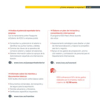 ¿Cómo empezar a exportar?          // 07




   Analiza el potencial exportador de tu            Elabora un plan de iniciación y
empresa                                          consolidación internacional
Con la herramienta online Pasaporte              El programa ICEX Next ofrece durante
al Exterior de ICEX tu empresa podrá:            dos años:

• Comprobar su potencial en el exterior e        • Asesoramiento estratégico para diseñar un plan
  identificar los puntos fuertes y débiles.        de internacionalización y mejorar la competitivi-
• Conocer las claves de la operativa del           dad de tu negocio.
  comercio exterior y realizar simulaciones.     • Apoyo en los gastos de prospección, promo-
• Obtener información sobre los apoyos de la       ción exterior y contratación de personal para el
  Administración española a la internaciona-       Departamento Internacional.
  lización.

       www.icex.es/pasaportealexterior                  www.icex.es/icexnext




  Infórmate sobre los trámites y
documentos básicos
                                                        ICEX cofinancia el 50% de los gastos
ICEX facilita información online básica sobre:
                                                        realizados por la empresa, hasta un
                                                        máximo de 12.700 euros.
• Documentos comerciales, de transporte y
  de seguro para la exportación.
• Trámites aduaneros y tributarios.
• Certificados específicos requeridos.

       www.icex.es/tramites
 