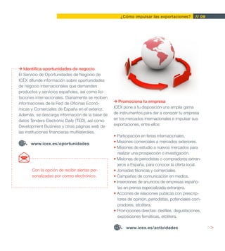 ¿Cómo impulsar las exportaciones?          // 09




   Identifica oportunidades de negocio
El Servicio de Oportunidades de Negocio de
ICEX difunde información sobre oportunidades
de negocio internacionales que demanden
productos y servicios españoles, así como lici-
taciones internacionales. Diariamente se reciben
informaciones de la Red de Oficinas Econó-           Promociona tu empresa
micas y Comerciales de España en el exterior.      ICEX pone a tu disposición una amplia gama
Además, se descarga información de la base de      de instrumentos para dar a conocer tu empresa
datos Tenders Electronic Daily (TED), así como     en los mercados internacionales e impulsar sus
Development Business y otras páginas web de        exportaciones, entre ellos:
las instituciones financieras multilaterales.
                                                   • Participación en ferias internacionales.
      www.icex.es/oportunidades                    • Misiones comerciales a mercados exteriores.
                                                   • Misiones de estudio a nuevos mercados para
                                                      realizar una prospección o investigación.
                                                   • Misiones de periodistas o compradores extran-
                                                      jeros a España, para conocer la oferta local.
       Con la opción de recibir alertas per-       • Jornadas técnicas y comerciales.
       sonalizadas por correo electrónico.         • Campañas de comunicación en medios.
                                                   • Inserciones de anuncios de empresas españo-
                                                      las en prensa especializada extranjera.
                                                   • Acciones de relaciones públicas con prescrip-
                                                      tores de opinión, periodistas, potenciales com-
                                                      pradores, etcétera.
                                                   • Promociones directas: desfiles, degustaciones,
                                                      exposiciones temáticas, etcétera.

                                                          www.icex.es/actividades                        >>
 