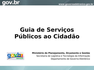 Guia de Serviços
Públicos ao Cidadão

     Ministério do Planejamento, Orçamento e Gestão
        Secretaria de Logística e Tecnologia da Informação
                      Departamento de Governo Eletrônico
 