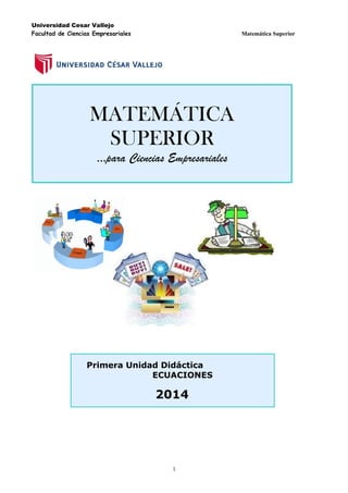 Universidad Cesar Vallejo
Facultad de Ciencias Empresariales

Matemática Superior

MATEMÁTICA
SUPERIOR
…para Ciencias Empresariales

Primera Unidad Didáctica
ECUACIONES

2014

1

 