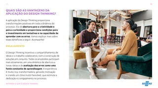 10
ENTENDA O QUE É DESIGN THINKING
QUAIS SÃO AS VANTAGENS DA
APLICAÇÃO DO DESIGN THINKING?
A aplicação do Design Thinking proporciona
transformações positivas em toda a dinâmica do
processo. Ela dá abertura para a criatividade e
para a curiosidade e proporciona condições para
o investimento em tentativas e na capacidade de
aprender com os erros. Vamos explicar mais sobre
esses benefícios a seguir. Acompanhe!
ENGAJAMENTO
O Design Thinking incentiva o compartilhamento de
ideias e o trabalho colaborativo, com a construção de
soluções em conjunto. Todos os envolvidos participam
mais ativamente, em uma dinâmica de abertura a
novas ideias e de aceitação dos erros como uma
fonte constante de aprendizagem. A experiência
é muito rica, transformadora, gerando motivação
e criando um clima muito favorável, que estimula a
dedicação e o engajamento no processo.
 