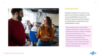 11
ENTENDA O QUE É DESIGN THINKING
ADAPTABILIDADE
O Design Thinking é um convite a uma
postura mais flexível e disposta a tentar
novas possibilidades. Isso permite
orientar a equipe na perda da rigidez e
na substituição do engessamento por
maleabilidade e leveza.
É bom destacar que o colaborador
continua mantendo o senso crítico na
avaliação do que tem melhor resultado
ou não, principalmente com a
prototipagem e testagem. A diferença
é que há uma disposição para
apostar em alternativas diferentes
e inovadoras, com a experimentação
sendo o parâmetro para adesão ou
descarte de propostas.
 