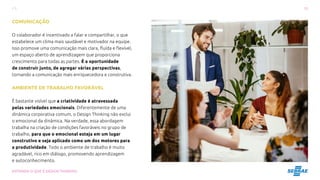 12
ENTENDA O QUE É DESIGN THINKING
COMUNICAÇÃO
O colaborador é incentivado a falar e compartilhar, o que
estabelece um clima mais saudável e motivador na equipe.
Isso promove uma comunicação mais clara, fluída e flexível,
um espaço aberto de aprendizagem que proporciona
crescimento para todas as partes. É a oportunidade
de construir junto, de agregar várias perspectivas,
tornando a comunicação mais enriquecedora e construtiva.
AMBIENTE DE TRABALHO FAVORÁVEL
É bastante visível que a criatividade é atravessada
pelas variedades emocionais. Diferentemente de uma
dinâmica corporativa comum, o Design Thinking não exclui
o emocional da dinâmica. Na verdade, essa abordagem
trabalha na criação de condições favoráveis no grupo de
trabalho, para que o emocional esteja em um lugar
construtivo e seja aplicado como um dos motores para
a produtividade. Todo o ambiente de trabalho é muito
agradável, rico em diálogo, promovendo aprendizagem
e autoconhecimento.
 