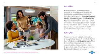 16
VEJA COMO IMPLANTAR O DESIGN THINKING EM SEU NEGÓCIO
IMERSÃO
Na fase de imersão, acontecem diversos
processos. O início do trabalho envolve uma
organização, os combinados e as regras de
convivência. Além disso, há um aprofundamento
sobre o problema ou ponto a ser trabalhado.
Para isso, os colaboradores fazem idas a campo,
entrevistas e observações. Eles também realizam
discussões e análises sobre o cenário do negócio
e o contexto, com o compartilhamento de
pontos de vista e diálogos sobre a situação.
IDEAÇÃO
Nesse momento, são realizadas discussões e
proposições de propostas de solução. O objetivo
é a criação de ideias, sem julgamentos ou filtros.
O crivo crítico será aplicado nos momentos
seguintes, após avaliações e análises. Aqui, o
lançamento de ideias é mais livre, com incentivo
à criatividade e à aposta na inovação.
 
