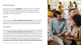 17
VEJA COMO IMPLANTAR O DESIGN THINKING EM SEU NEGÓCIO
PROTOTIPAGEM
Nessa etapa, são criados protótipos, versões mais próximas à realidade
que serão submetidas à testagem. Além disso, o processo avaliativo é
planejado, com a demarcação de objetivos, a delimitação dos critérios e
o estabelecimento de um método.
TESTE
A fase de testagem coloca a solução construída à prova. É o momento de
ver os pontos de melhoria, entender aspectos com boa avaliação, coletar
feedbacks e conhecer os elementos que necessitam de aperfeiçoamento.
ITERAÇÃO
A iteração é o momento de reflexão após a coleta de feedbacks e resultados.
Há uma reformulação de estratégia onde é necessário. Alguns elementos
são mantidos, outros removidos ou aperfeiçoados. A equipe pode retornar a
outras fases do processo, até que o resultado seja alcançado. Mesmo com a
verificação de sucesso da estratégia, é importante destacar que é fundamental
que sempre haja avaliações recorrentes e revisões para aprimoramento.
Isso porque uma das bases do Design Thinking é o aprendizado contínuo.
 