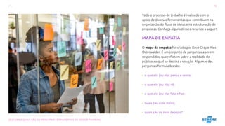 19
DESCUBRA QUAIS SÃO AS PRINCIPAIS FERRAMENTAS DE DESIGN THINKING
Todo o processo de trabalho é realizado com o
apoio de diversas ferramentas que contribuem na
organização do fluxo de ideias e na estruturação de
propostas. Conheça alguns desses recursos a seguir!
MAPA DE EMPATIA
O mapa da empatia foi criado por Dave Gray e Alex
Osterwalder. É um conjunto de perguntas a serem
respondidas, que refletem sobre a realidade do
público ao qual se destina a solução. Algumas das
perguntas formuladas são:
• o que ele (ou ela) pensa e sente;
• o que ele (ou ela) vê;
• o que ele (ou ela) fala e faz;
• quais são suas dores;
• quais são os seus desejos?
 