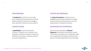 20
DESCUBRA QUAIS SÃO AS PRINCIPAIS FERRAMENTAS DE DESIGN THINKING
TESTES DE PREMISSA
Os testes de premissa contribuem para a
validade do conceito que é aplicado no projeto.
A ideia é testar as premissas-chave e ver quais
delas alcançam resultados afirmativos.
DIAGRAMA DE AFINIDADE
Essa ferramenta possibilita a visão em
diagrama das questões e dos desafios a serem
enfrentados. A proposta é criar cartões de insight
com os elementos envolvidos e ordená-los com
base em afinidade, dependência ou proximidade.
STORYBOARD
O storyboard consiste em uma narrativa
que é representada visualmente por meio de
quadros estáticos. É possível usar colagens,
fotos, desenhos e diversos recursos gráficos.
GAMIFICAÇÃO
A gamificação é uma forma lúdica de
introduzir o problema a ser resolvido e criar
propostas. A temática dos jogos é inserida em
dinâmicas e discussões, o que gera incentivo
e promove engajamento.
 