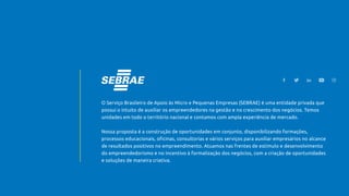bre o Sebrae PE
O Serviço Brasileiro de Apoio às Micro e Pequenas Empresas (SEBRAE) é uma entidade privada que
possui o intuito de auxiliar os empreendedores na gestão e no crescimento dos negócios. Temos
unidades em todo o território nacional e contamos com ampla experiência de mercado.
Nossa proposta é a construção de oportunidades em conjunto, disponibilizando formações,
processos educacionais, oficinas, consultorias e vários serviços para auxiliar empresários no alcance
de resultados positivos no empreendimento. Atuamos nas frentes de estímulo e desenvolvimento
do empreendedorismo e no incentivo à formalização dos negócios, com a criação de oportunidades
e soluções de maneira criativa.
 