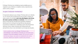 6
ENTENDA O QUE É DESIGN THINKING
O Design Thinking traz verdadeiras oportunidades para os
negócios e para melhorar o trabalho criativo. Aprenda mais
sobre o tema, a seguir!
O QUE É DESIGN THINKING?
É importante destacar que o Design Thinking não é um método,
ou um conjunto de procedimentos estruturados e rígidos em
passo a passo. Na verdade, ele é uma abordagem, uma forma
de tratar e pensar as ideias e o contexto, uma orientação
para a construção de soluções para questões complexas,
sendo que há um enfoque nas experiências das pessoas.
O processo é colaborativo, trabalhado a partir de perspectivas
distintas, e há um ideal constante de fortalecimento do
pensamento crítico e da criatividade na promoção de soluções.
Assim, podemos dizer que Design Thinking é uma
mentalidade e uma dinâmica orientada por princípios para
conduzir o fluxo de trabalho criativo. Ele funciona a partir
de diversas etapas, mas pode ser estabelecido de outras
maneiras, desde que respeite a essência do processo.
 