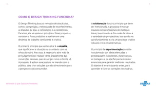 7
ENTENDA O QUE É DESIGN THINKING
A colaboração é outro princípio que deve
ser mencionado. A proposta é montar
equipes com profissionais de múltiplas
áreas, incentivando a discussão de ideias e
a variedade de perspectivas. Isso auxilia no
aprofundamento e cria um processo criativo
robusto e rico em alternativas.
O princípio da experimentação consiste
na submissão das ideias elencadas à
prototipagem e aos testes. As tentativas,
as testagens e os aperfeiçoamentos são
essenciais para garantir melhores resultados.
O objetivo é errar o quanto antes, para
aprender e fazer as correções necessárias.
COMO O DESIGN THINKING FUNCIONA?
O Design Thinking busca a remoção de obstáculos,
como a competição, a necessidade de reconhecimento,
as disputas de ego, o comodismo e as resistências.
Para isso, ele se apoia em princípios. Essas propostas
norteiam o fluxo produtivo e auxiliam em uma
dinâmica de trabalho consistente e criativa.
O primeiro princípio que vamos citar é a empatia,
que significa ver a situação ou o contexto com os
olhos do outro. Para isso, é necessário abrir mão de
pré-julgamentos e realizar certo afastamento das
convicções pessoais, para enxergar como o cliente vê.
A proposta é aplicar essa postura na imersão com o
público, para criar soluções que são direcionadas para
a perspectiva do consumidor.
 