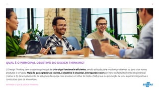 8
ENTENDA O QUE É DESIGN THINKING
QUAL É O PRINCIPAL OBJETIVO DO DESIGN THINKING?
O Design Thinking tem o objetivo principal de criar algo funcional e eficiente, sendo aplicado para resolver problemas ou para criar novos
produtos e serviços. Mais do que agradar ao cliente, o objetivo é encantar, entregando valor por meio do fortalecimento do potencial
criativo e do desenvolvimento de soluções da equipe. Isso envolve um olhar do todo a 360 graus e a promoção de uma experiência positiva e
construtiva para os envolvidos.
 
