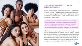 9
ENTENDA O QUE É DESIGN THINKING
QUAIS SÃO OS PRINCIPAIS EXEMPLOS
DE DESIGN THINKING?
Há várias empresas que se beneficiaram muito com o investimento
em Design Thinking. A Natura, por exemplo, estava passando por
um momento de redução de influência sobre o público. Ela realizou
uma reforma na gestão de marca, a partir de entrevistas realizadas
com clientes e colaboradores.
As múltiplas perspectivas e a participação do consumidor final
no processo são dois traços muito característicos do Design
Thinking. O resultado dessa proposta foi todo um processo
criativo que reformulou a identidade visual da Natura e
promoveu modificações, até mesmo, na estética das embalagens.
A Havaianas também passou por uma mudança via Design
Thinking para a ampliação da cartela de produtos. A marca, que era
reconhecida apenas pelos chinelos, passou a investir em acessórios,
bolsas, toalhas e outros itens. Esse resultado só foi alcançado após
diversas entrevistas realizadas com consumidores, pela criação de
modelos e pela testagem dos protótipos, para, então, a estratégia
ser lançada em uma das edições da São Paulo Fashion Week.
 