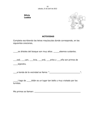 10
                          sábado, 21 de abril de 2012


           Silvia
           Lesbia




                               ACTIVIDAD

Completa escribiendo las letras mayúsculas donde corresponde, en las
siguientes oraciones.



____os árboles del bosque son muy altos. _____ebemos cuidarlos.



___osé, ___uan, ___ilvia, ___ené, ___arlos y ___ofía son primos de

____lejandra.



___a tienda de la vecindad se llama: “__________________________”.



____l lago de ____titlán es un lugar tan bello y muy visitado por los
turistas.



Mis primos se llaman: _______________________________________
 