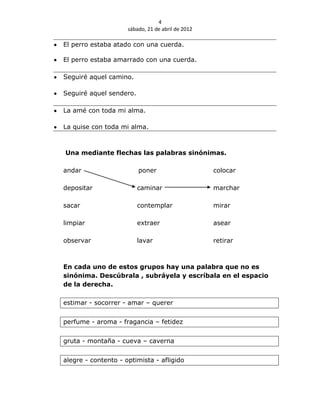 4
                     sábado, 21 de abril de 2012

El perro estaba atado con una cuerda.

El perro estaba amarrado con una cuerda.

Seguiré aquel camino.

Seguiré aquel sendero.

La amé con toda mi alma.

La quise con toda mi alma.



Una mediante flechas las palabras sinónimas.

andar                    poner                     colocar

depositar                caminar                   marchar

sacar                    contemplar                mirar

limpiar                  extraer                   asear

observar                 lavar                     retirar



En cada uno de estos grupos hay una palabra que no es
sinónima. Descúbrala , subráyela y escríbala en el espacio
de la derecha.

estimar - socorrer - amar – querer


perfume - aroma - fragancia – fetidez


gruta - montaña - cueva – caverna


alegre - contento - optimista - afligido
 