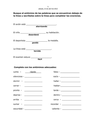 5
                              sábado, 21 de abril de 2012

Busque el antónimo de las palabras que se encuentran debajo de
la línea y escríbalas sobre la línea para completar las oraciones.



El avión está _________________________.
                            aterrizando


El niño _____________________ su habitación.
                  desordenó


El deportista __________________ la medalla.
                     perdió


La línea está _____________________.
                       torcida


El examen estuvo _________________.
                             fácil



Complete con los antónimos adecuados:

Lento –            rápido                          falso - ________________

silenciosa - ______________                       vacío - ________________

dormir     -   _______________                     hallar - ________________

cerrar -       _______________                     hablar-_________________

pronto -       _______________                     tarde - _________________

deprisa -      _______________                     dentro - ________________

arriba     -   _______________                     cerca - ________________

sumar      -   _______________                 recordar - ________________

oscuridad - ______________                       valiente - ________________
 