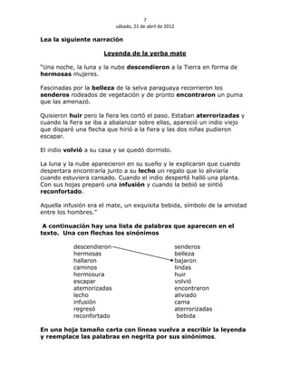 7
                          sábado, 21 de abril de 2012

Lea la siguiente narración

                      Leyenda de la yerba mate

“Una noche, la luna y la nube descendieron a la Tierra en forma de
hermosas mujeres.

Fascinadas por la belleza de la selva paraguaya recorrieron los
senderos rodeados de vegetación y de pronto encontraron un puma
que las amenazó.

Quisieron huir pero la fiera les cortó el paso. Estaban aterrorizadas y
cuando la fiera se iba a abalanzar sobre ellas, apareció un indio viejo
que disparó una flecha que hirió a la fiera y las dos niñas pudieron
escapar.

El indio volvió a su casa y se quedó dormido.

La luna y la nube aparecieron en su sueño y le explicaron que cuando
despertara encontraría junto a su lecho un regalo que lo aliviaría
cuando estuviera cansado. Cuando el indio despertó halló una planta.
Con sus hojas preparó una infusión y cuando la bebió se sintió
reconfortado.

Aquella infusión era el mate, un exquisita bebida, símbolo de la amistad
entre los hombres.”

 A continuación hay una lista de palabras que aparecen en el
texto. Una con flechas los sinónimos

           descendieron                                 senderos
           hermosas                                     belleza
           hallaron                                     bajaron
           caminos                                      lindas
           hermosura                                    huir
           escapar                                      volvió
           atemorizadas                                 encontraron
           lecho                                        aliviado
           infusión                                     cama
           regresó                                      aterrorizadas
           reconfortado                                  bebida

En una hoja tamaño carta con líneas vuelva a escribir la leyenda
y reemplace las palabras en negrita por sus sinónimos.
 