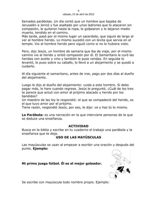 9
                          sábado, 21 de abril de 2012

llamados parábolas. Un día contó que un hombre que bajaba de
Jerusalén a Jericó y fue asaltado por unos ladrones que lo atacaron sin
compasión, le quitaron hasta la ropa, lo golpearon y lo dejaron medio
muerto, tendido en el camino.
Más tarde, pasó por el mismo lugar un sacerdote, que siguió de largo al
ver al hombre herido. Lo mismo sucedió con un levita que servía en el
templo. Vio al hombre herido pero siguió como si no lo hubiera visto.

Pero, dijo Jesús, un hombre de samaria que iba de viaje, por el mismo
camino vio al herido y sintió compasión por él. El Samaritano le curó las
heridas con aceite y vino y también le puso vendas. En seguida lo
levantó, lo puso sobre su caballo, lo llevó a un alojamiento y se quedó a
cuidarlo.

Al día siguiente el samaritano, antes de irse, pago por dos días al dueño
del alojamiento.

Luego le dijo al dueño del alojamiento: cuida a este hombre. Si debo
pagar más, lo hare cuando regrese. Jesús le preguntó. ¿Cuál de los tres
te parece que actuó con amor al prójimo atacado y herido por los
bandidos?
Un maestro de las ley le respondió: el que se compadeció del herido, es
el que tuvo amor por el prójimo.
Tiene razón, respondió Jesús, por eso, le dijo: ve y haz tú lo mismo.

La Parábola: es una narración en la que interviene personas de la que
se deduce una enseñanza.

                               ACTIVIDAD
Busca en la biblia y escribe en tu cuaderno el trabajo una parábola y la
enseñanza que te deja.
                       USO DE LAS MAYÚSCULAS

Las mayúsculas se usan al empezar a escribir una oración y después del
punto. Ejemplo:



Mi primo juega fútbol. Él es el mejor goleador.




Se escribe con mayúscula todo nombre propio. Ejemplo:
 