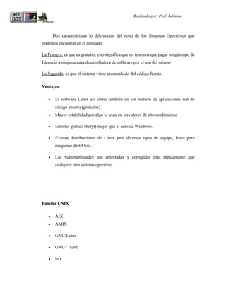 R                                                   Realizado por: Prof. Adriana
Araque


        Dos características lo diferencian del resto de los Sistemas Operativos que
podemos encontrar en el mercado:

La Primera, es que es gratuito, esto significa que no tenemos que pagar ningún tipo de
Licencia a ninguna casa desarrolladora de software por el uso del mismo

La Segunda, es que el sistema viene acompañado del código fuente.

Ventajas:

    •    El software Linux así como también un sin número de aplicaciones son de
         código abierto (gratuitos).
    •    Mayor estabilidad por algo lo usan en servidores de alto rendimiento

    •    Entorno grafico (beryl) mejor que el aero de Windows.

    •    Existen distribuciones de Linux para diversos tipos de equipo, hasta para
         maquinas de 64 bits.

    •    Las vulnerabilidades son detectadas y corregidas más rápidamente que
         cualquier otro sistema operativo.




Familia UNIX

    •    AIX
    •    AMIX

    •    GNU/Linux

    •    GNU / Hurd

    •    Irix
 