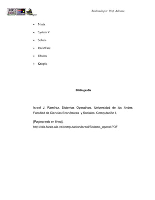 R                                                 Realizado por: Prof. Adriana
Araque


    •    Minix

    •    System V

    •    Solaris

    •    UnixWare

    •    Ubuntu

    •    Knopix




                                   Bibliografía




    Israel J. Ramírez. Sistemas Operativos. Universidad de los Andes,
    Facultad de Ciencias Económicas y Sociales. Computación I.

    [Pagina web en línea].
    http://isis.faces.ula.ve/computacion/Israel/Sistema_operat.PDF
 