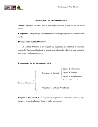 R                                                   Realizado por: Prof. Adriana
Araque




                      Introducción a los Sistemas Operativos

Sistema: Conjunto de partes que se interrelacionan entre sí para lograr un fin en
común.

Computador: Máquina que procesa Datos de entrada para producir Información de
salida.

Definición de Sistemas Operativos

    Un Sistema Operativo es un conjunto de programas que controlan el funciona-
miento del hardware, ofreciendo al usuario una vía sencilla y flexible para manejar o
interactuar con la computadora.




Componentes del un Sistema Operativo

                                                          - Gestión de Información

                              - Programas de Control      - Gestión de Memoria

                                                          - Gestión de entrada y salida

                                                          - Gestión del Procesador
Sistemas Operativos

                              - Programas de Utilidad (Utilidades)




Programas de Control: Es el conjunto de programas de un sistema operativo cuya
misión es controlar al equipo físico en todos sus aspectos.
 